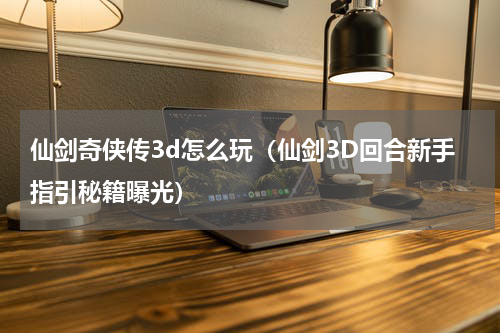 仙剑奇侠传3d怎么玩（仙剑3D回合新手指引秘籍曝光）