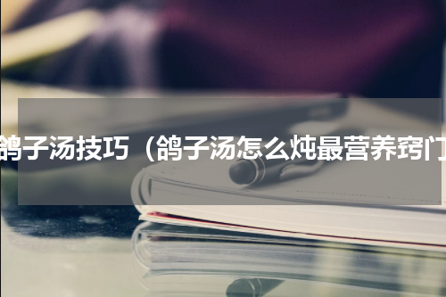 做鸽子汤技巧（鸽子汤怎么炖最营养窍门）