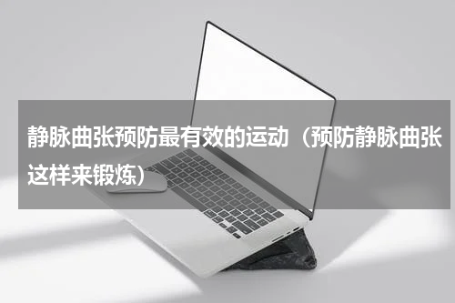 静脉曲张预防最有效的运动（预防静脉曲张这样来锻炼）