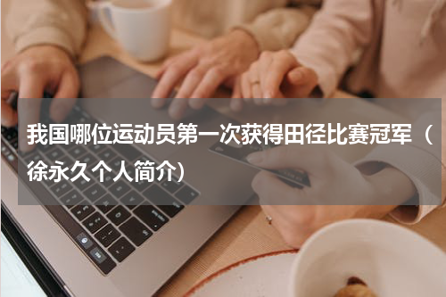我国哪位运动员第一次获得田径比赛冠军（徐永久个人简介）