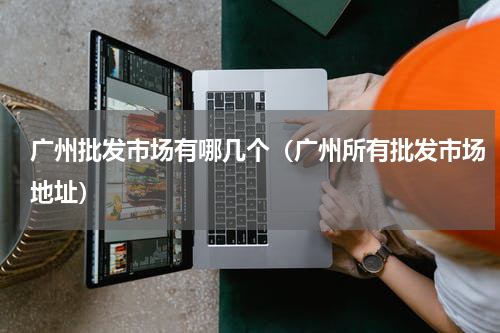 广州批发市场有哪几个（广州所有批发市场地址）