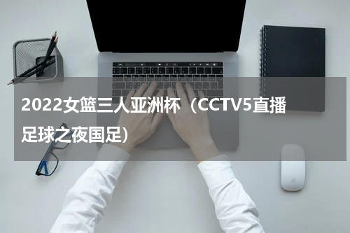 2022女篮三人亚洲杯（CCTV5直播足球之夜国足）