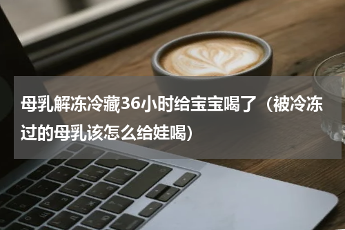 母乳解冻冷藏36小时给宝宝喝了（被冷冻过的母乳该怎么给娃喝）