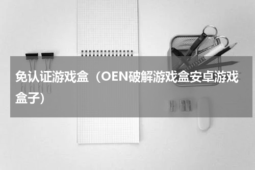 免认证游戏盒（OEN破解游戏盒安卓游戏盒子）