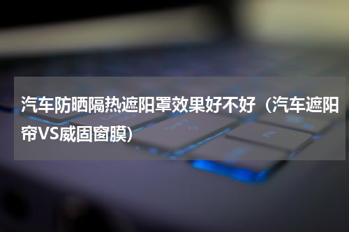 汽车防晒隔热遮阳罩效果好不好（汽车遮阳帘VS威固窗膜）