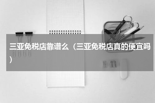 三亚免税店靠谱么（三亚免税店真的便宜吗）
