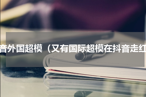 抖音外国超模（又有国际超模在抖音走红）
