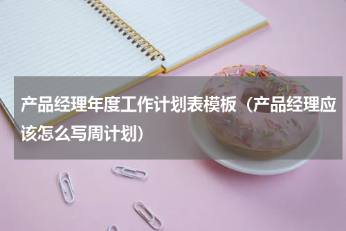 产品经理年度工作计划表模板（产品经理应该怎么写周计划）