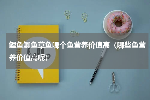 鲤鱼鲫鱼草鱼哪个鱼营养价值高（哪些鱼营养价值高呢）