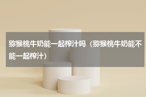 猕猴桃牛奶能一起榨汁吗（猕猴桃牛奶能不能一起榨汁）