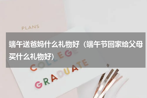 端午送爸妈什么礼物好（端午节回家给父母买什么礼物好）