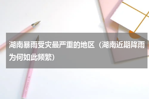 湖南暴雨受灾最严重的地区（湖南近期降雨为何如此频繁）