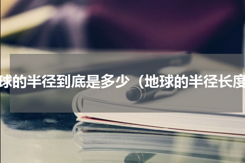 地球的半径到底是多少（地球的半径长度）