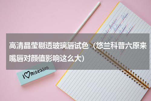 高清晶莹剔透玻璃唇试色（悠兰科普六原来嘴唇对颜值影响这么大）