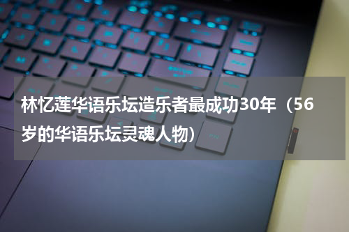 林忆莲华语乐坛造乐者最成功30年（56岁的华语乐坛灵魂人物）