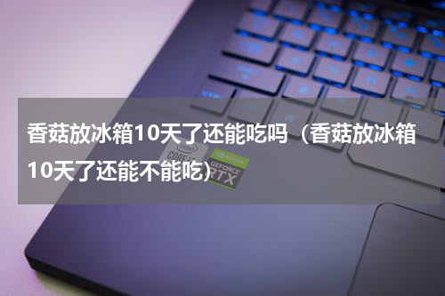 香菇放冰箱10天了还能吃吗（香菇放冰箱10天了还能不能吃）