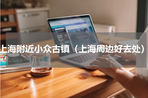 上海附近小众古镇（上海周边好去处）