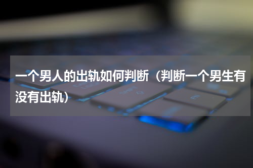 一个男人的出轨如何判断（判断一个男生有没有出轨）