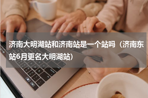 济南大明湖站和济南站是一个站吗（济南东站6月更名大明湖站）