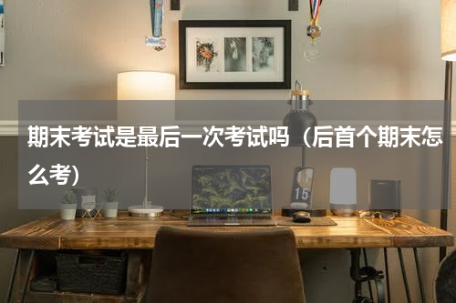 期末考试是最后一次考试吗（后首个期末怎么考）