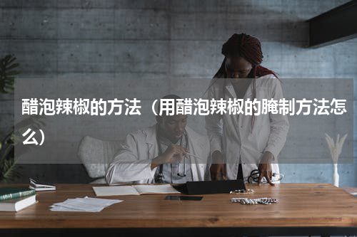 醋泡辣椒的方法（用醋泡辣椒的腌制方法怎么）