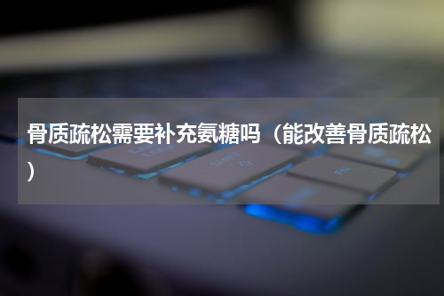 骨质疏松需要补充氨糖吗（能改善骨质疏松）