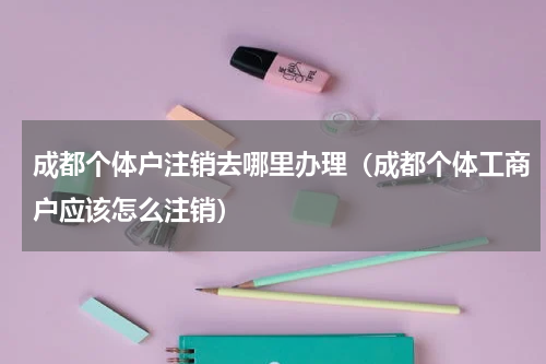 成都个体户注销去哪里办理（成都个体工商户应该怎么注销）