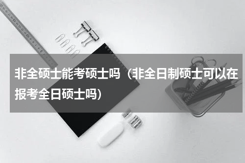 非全硕士能考硕士吗（非全日制硕士可以在报考全日硕士吗）