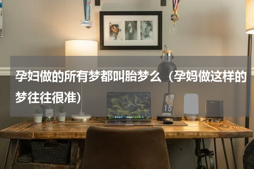孕妇做的所有梦都叫胎梦么（孕妈做这样的梦往往很准）