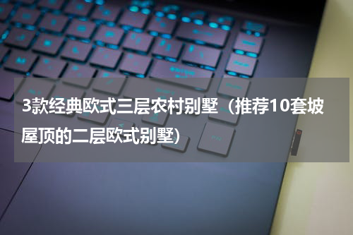 3款经典欧式三层农村别墅（推荐10套坡屋顶的二层欧式别墅）