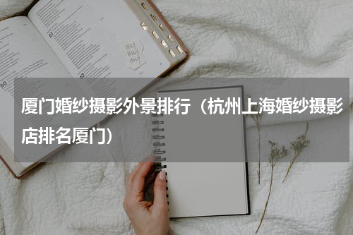 厦门婚纱摄影外景排行（杭州上海婚纱摄影店排名厦门）