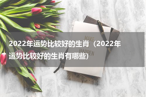 2022年运势比较好的生肖（2022年运势比较好的生肖有哪些）