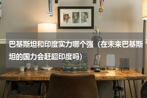 巴基斯坦和印度实力哪个强（在未来巴基斯坦的国力会赶超印度吗）