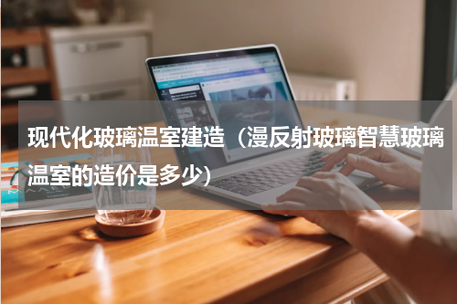 现代化玻璃温室建造（漫反射玻璃智慧玻璃温室的造价是多少）