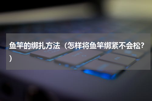 鱼竿的绑扎方法（怎样将鱼竿绑紧不会松？）