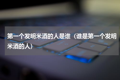 第一个发明米酒的人是谁（谁是第一个发明米酒的人）