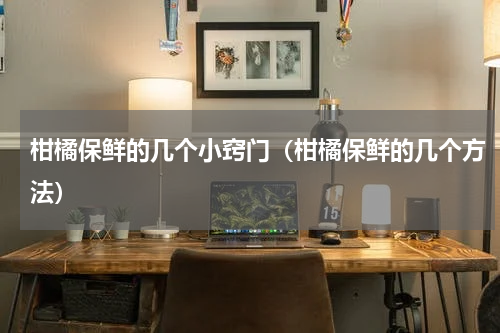 柑橘保鲜的几个小窍门（柑橘保鲜的几个方法）