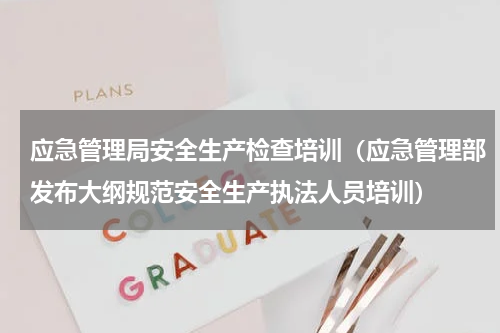 应急管理局安全生产检查培训（应急管理部发布大纲规范安全生产执法人员培训）