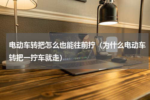 电动车转把怎么也能往前拧（为什么电动车转把一拧车就走）