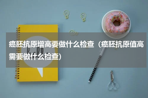 癌胚抗原增高要做什么检查（癌胚抗原值高需要做什么检查）