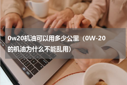 0w20机油可以用多少公里（0W-20的机油为什么不能乱用）