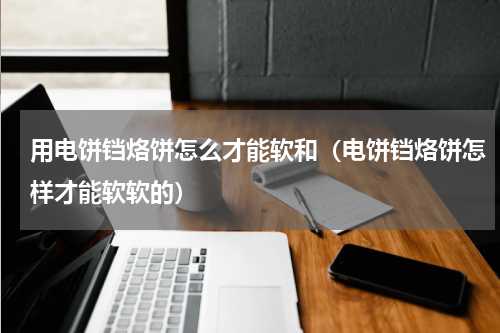 用电饼铛烙饼怎么才能软和（电饼铛烙饼怎样才能软软的）
