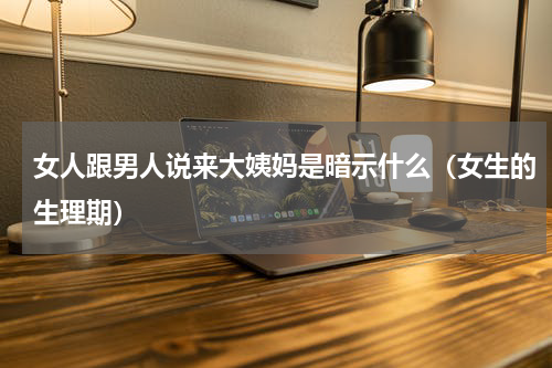 女人跟男人说来大姨妈是暗示什么（女生的生理期）