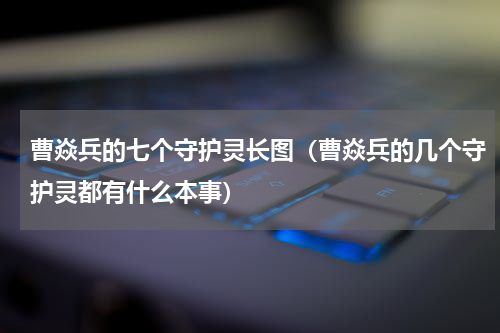 曹焱兵的七个守护灵长图（曹焱兵的几个守护灵都有什么本事）