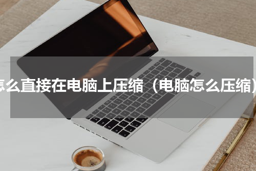 怎么直接在电脑上压缩（电脑怎么压缩）