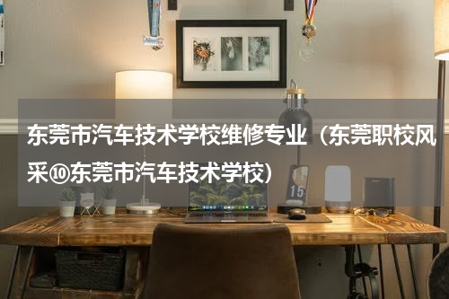 东莞市汽车技术学校维修专业（东莞职校风采⑩东莞市汽车技术学校）