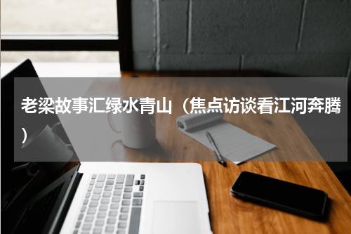 老梁故事汇绿水青山（焦点访谈看江河奔腾）