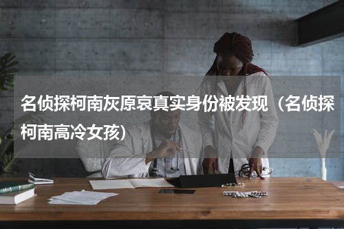 名侦探柯南灰原哀真实身份被发现（名侦探柯南高冷女孩）