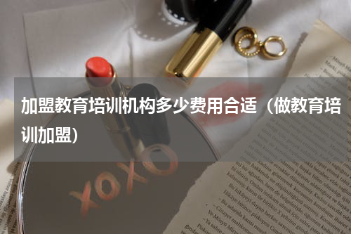 加盟教育培训机构多少费用合适（做教育培训加盟）