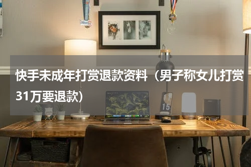 快手未成年打赏退款资料（男子称女儿打赏31万要退款）